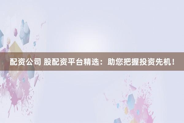 配资公司 股配资平台精选：助您把握投资先机！