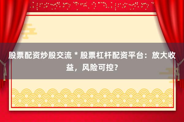 股票配资炒股交流 * 股票杠杆配资平台：放大收益，风险可控？