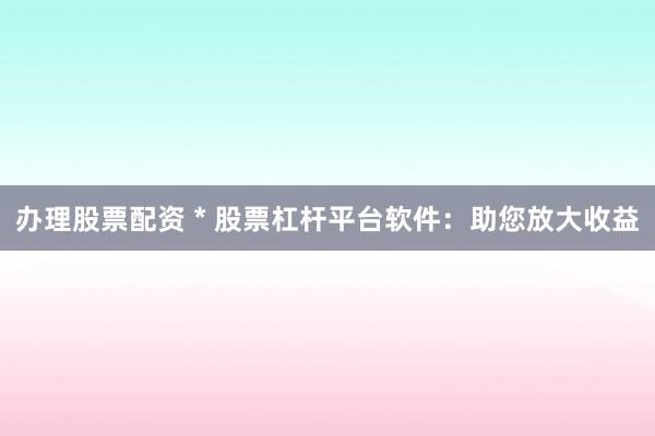 办理股票配资 * 股票杠杆平台软件：助您放大收益