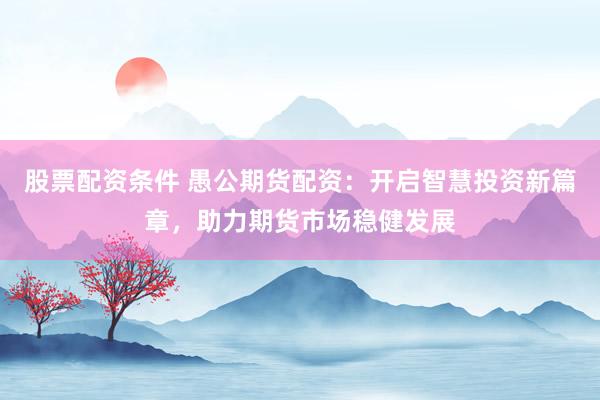 股票配资条件 愚公期货配资：开启智慧投资新篇章，助力期货市场稳健发展