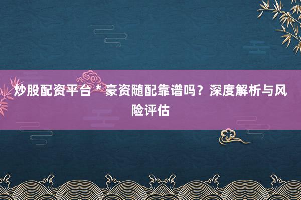 炒股配资平台 * 豪资随配靠谱吗？深度解析与风险评估