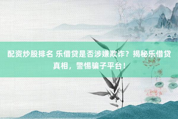 配资炒股排名 乐借贷是否涉嫌欺诈？揭秘乐借贷真相，警惕骗子平台！
