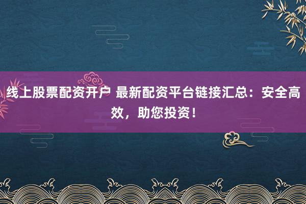 线上股票配资开户 最新配资平台链接汇总：安全高效，助您投资！