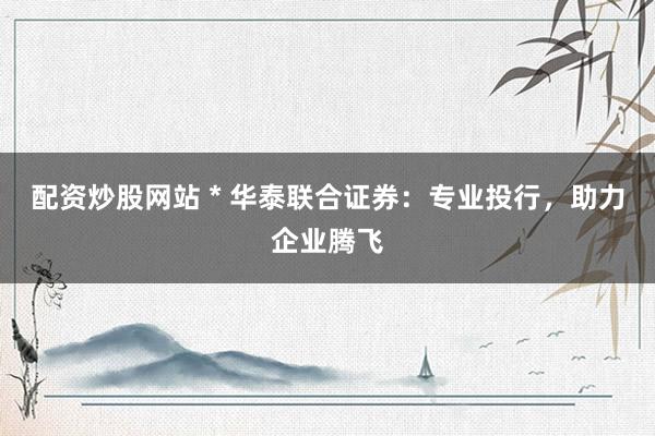 配资炒股网站 * 华泰联合证券：专业投行，助力企业腾飞
