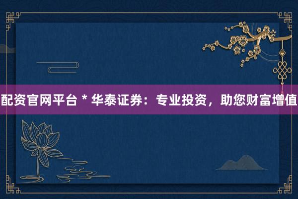 配资官网平台 * 华泰证券：专业投资，助您财富增值