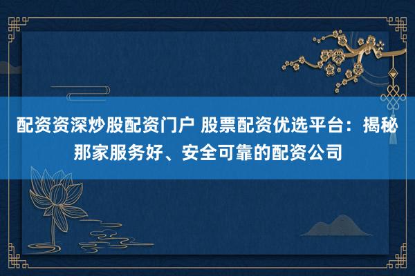配资资深炒股配资门户 股票配资优选平台：揭秘那家服务好、安全可靠的配资公司