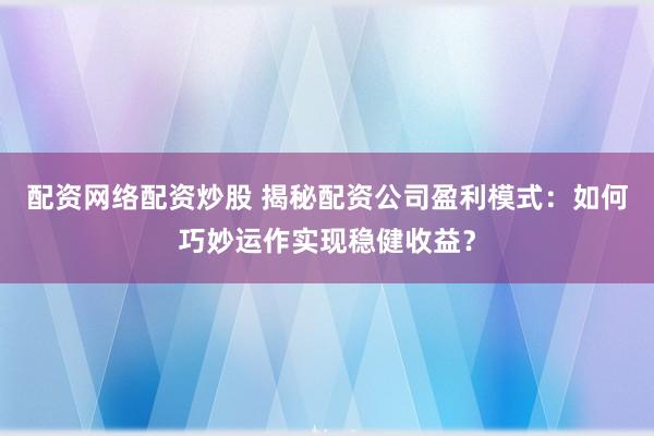 配资网络配资炒股 揭秘配资公司盈利模式：如何巧妙运作实现稳健收益？