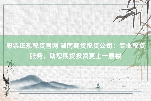 股票正规配资官网 湖南期货配资公司：专业配资服务，助您期货投资更上一层楼
