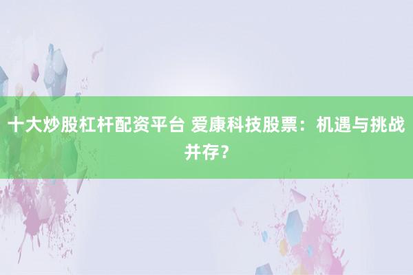 十大炒股杠杆配资平台 爱康科技股票：机遇与挑战并存？