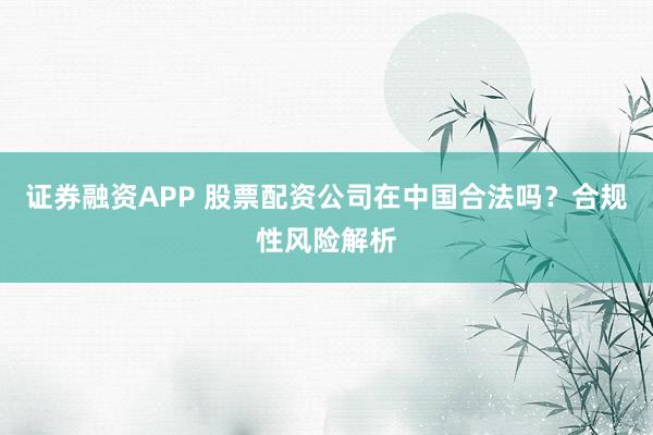 证券融资APP 股票配资公司在中国合法吗？合规性风险解析