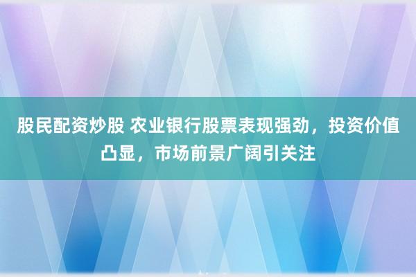 股民配资炒股 农业银行股票表现强劲，投资价值凸显，市场前景广阔引关注
