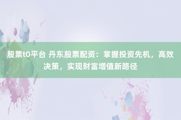 股票t0平台 丹东股票配资：掌握投资先机，高效决策，实现财富增值新路径
