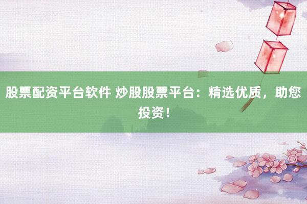股票配资平台软件 炒股股票平台：精选优质，助您投资！