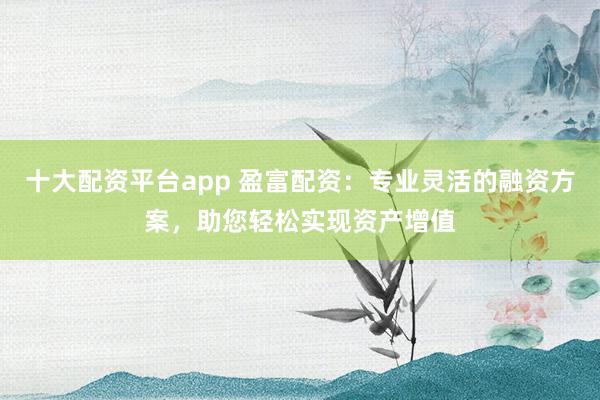 十大配资平台app 盈富配资：专业灵活的融资方案，助您轻松实现资产增值