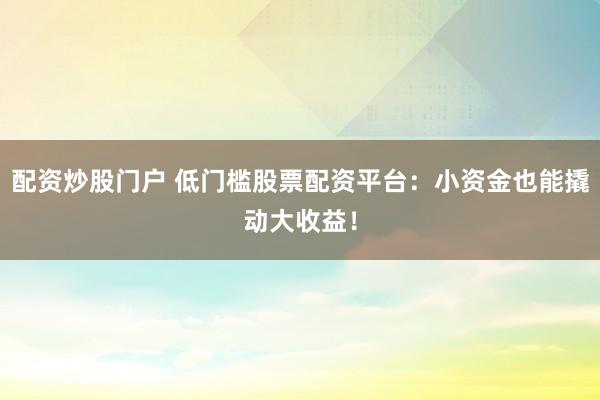 配资炒股门户 低门槛股票配资平台：小资金也能撬动大收益！