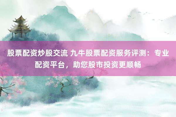 股票配资炒股交流 九牛股票配资服务评测：专业配资平台，助您股市投资更顺畅