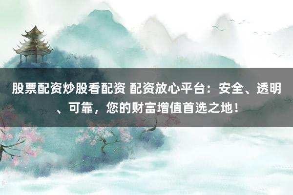 股票配资炒股看配资 配资放心平台：安全、透明、可靠，您的财富增值首选之地！