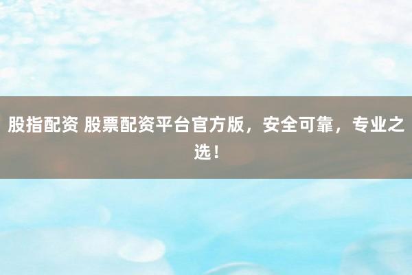 股指配资 股票配资平台官方版，安全可靠，专业之选！