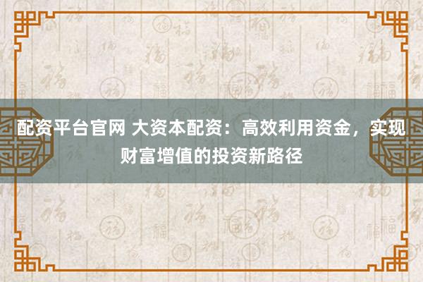配资平台官网 大资本配资：高效利用资金，实现财富增值的投资新路径
