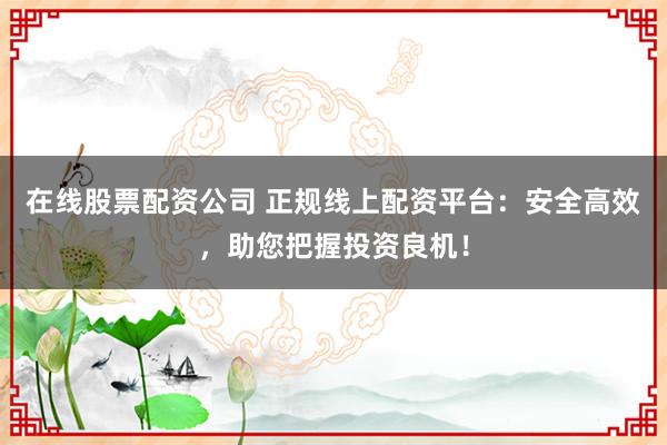 在线股票配资公司 正规线上配资平台：安全高效，助您把握投资良机！