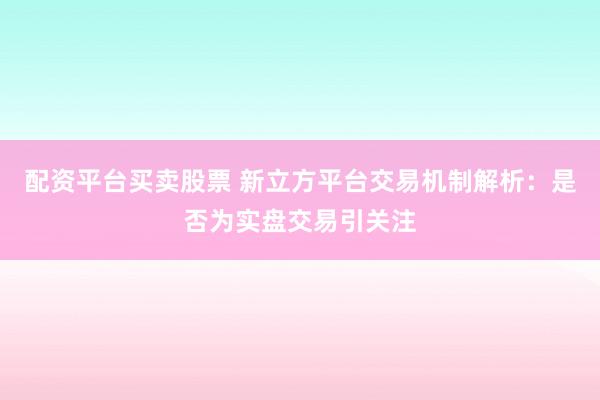 配资平台买卖股票 新立方平台交易机制解析：是否为实盘交易引关注