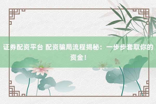 证券配资平台 配资骗局流程揭秘：一步步套取你的资金！