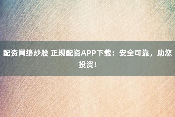 配资网络炒股 正规配资APP下载：安全可靠，助您投资！
