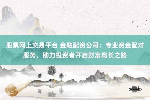 股票网上交易平台 金融配资公司：专业资金配对服务，助力投资者开启财富增长之路