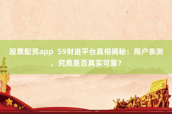 股票配资app  59财进平台真相揭秘：用户亲测，究竟是否真实可靠？
