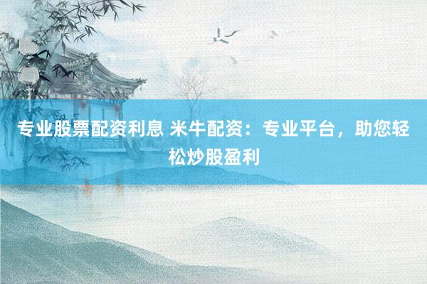 专业股票配资利息 米牛配资：专业平台，助您轻松炒股盈利