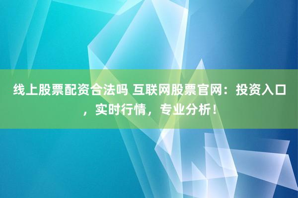 线上股票配资合法吗 互联网股票官网：投资入口，实时行情，专业分析！