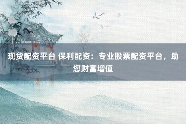 现货配资平台 保利配资：专业股票配资平台，助您财富增值