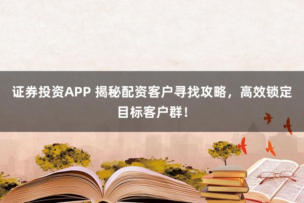 证券投资APP 揭秘配资客户寻找攻略，高效锁定目标客户群！