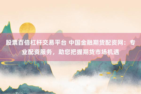 股票百倍杠杆交易平台 中国金融期货配资网：专业配资服务，助您把握期货市场机遇