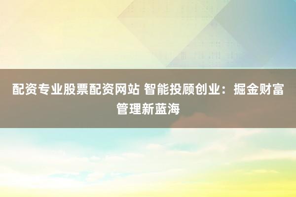 配资专业股票配资网站 智能投顾创业：掘金财富管理新蓝海