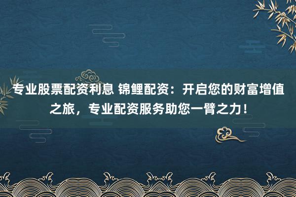 专业股票配资利息 锦鲤配资：开启您的财富增值之旅，专业配资服务助您一臂之力！