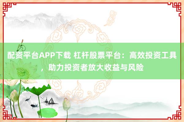 配资平台APP下载 杠杆股票平台：高效投资工具，助力投资者放大收益与风险