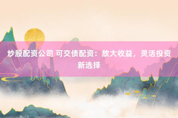 炒股配资公司 可交债配资：放大收益，灵活投资新选择