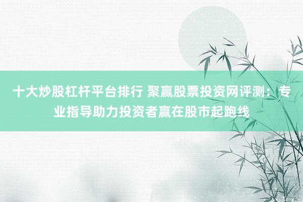 十大炒股杠杆平台排行 聚赢股票投资网评测：专业指导助力投资者赢在股市起跑线