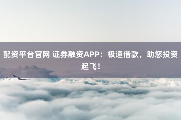 配资平台官网 证券融资APP：极速借款，助您投资起飞！