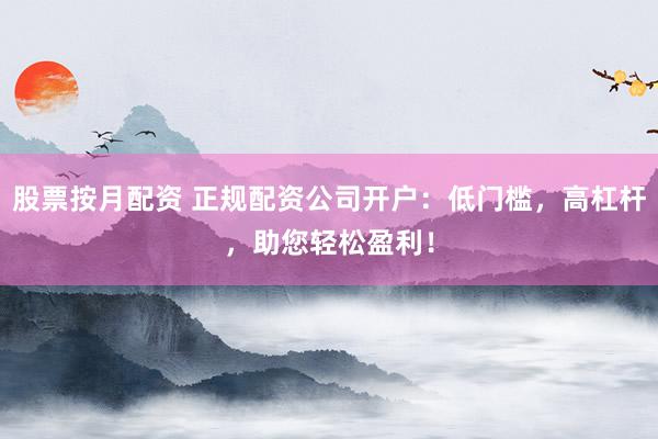 股票按月配资 正规配资公司开户：低门槛，高杠杆，助您轻松盈利！