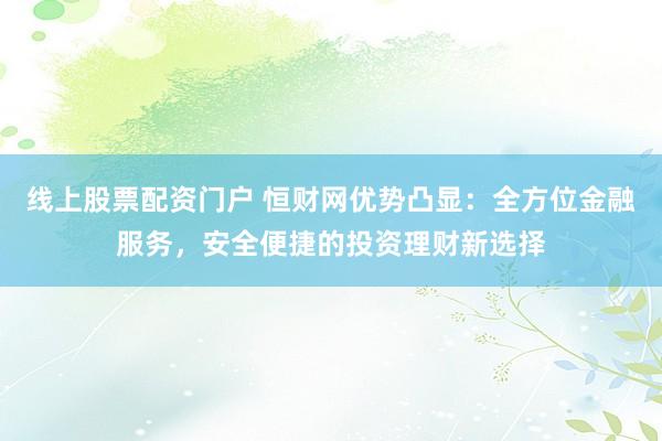 线上股票配资门户 恒财网优势凸显：全方位金融服务，安全便捷的投资理财新选择