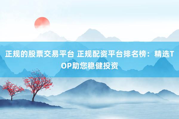 正规的股票交易平台 正规配资平台排名榜：精选TOP助您稳健投资