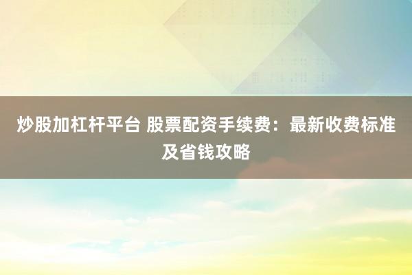 炒股加杠杆平台 股票配资手续费：最新收费标准及省钱攻略