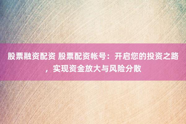 股票融资配资 股票配资帐号：开启您的投资之路，实现资金放大与风险分散