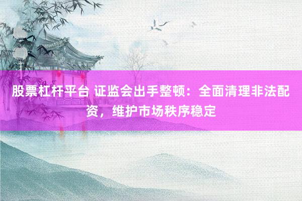 股票杠杆平台 证监会出手整顿：全面清理非法配资，维护市场秩序稳定