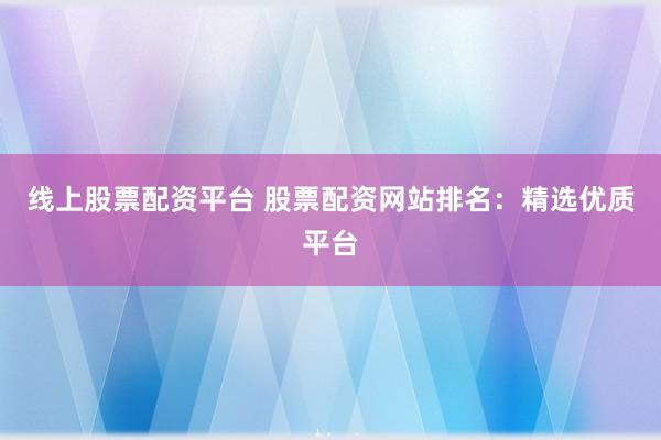 线上股票配资平台 股票配资网站排名：精选优质平台