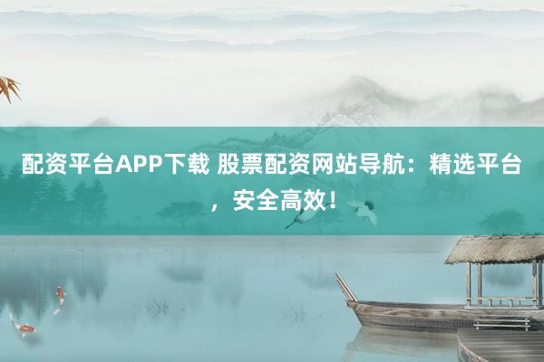 配资平台APP下载 股票配资网站导航：精选平台，安全高效！
