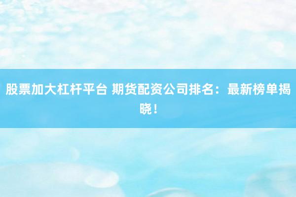 股票加大杠杆平台 期货配资公司排名：最新榜单揭晓！