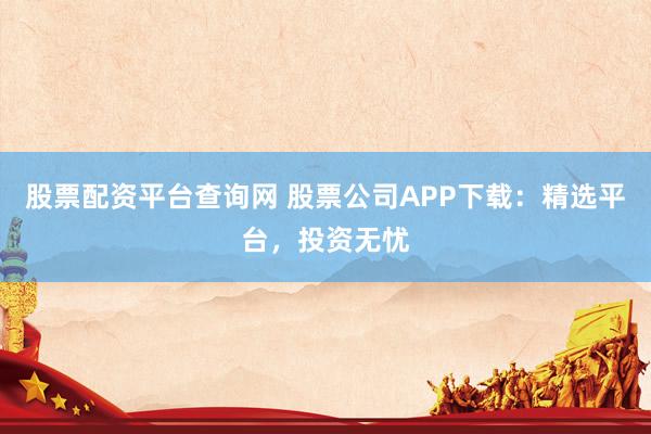 股票配资平台查询网 股票公司APP下载：精选平台，投资无忧